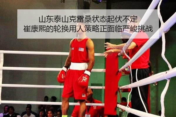 山东泰山克雷桑状态起伏不定 崔康熙的轮换用人策略正面临严峻挑战