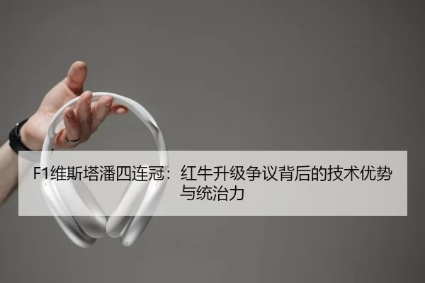 F1维斯塔潘四连冠：红牛升级争议背后的技术优势与统治力