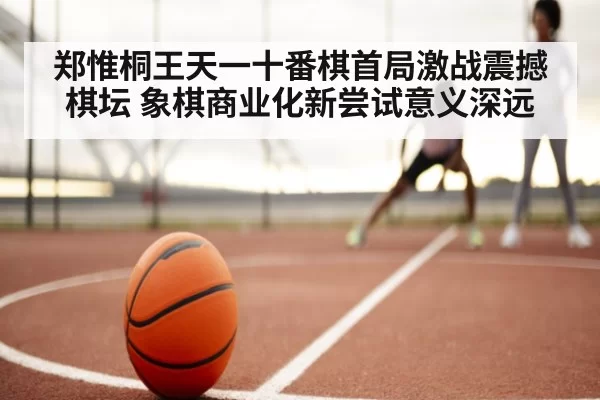 郑惟桐王天一十番棋首局激战震撼棋坛 象棋商业化新尝试意义深远