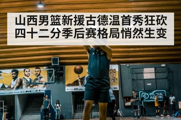 山西男篮新援古德温首秀狂砍四十二分季后赛格局悄然生变