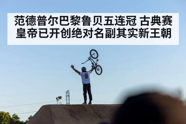范德普尔巴黎鲁贝五连冠 古典赛皇帝已开创绝对名副其实新王朝