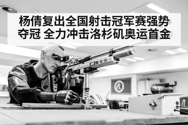 杨倩复出全国射击冠军赛强势夺冠 全力冲击洛杉矶奥运首金